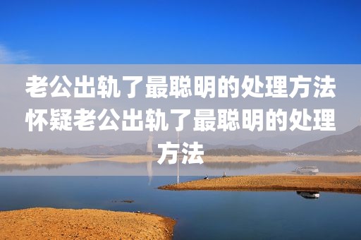 老公出轨了最聪明的处理方法怀疑老公出轨了最聪明的处理方法