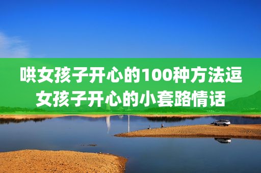哄女孩子开心的100种方法逗女孩子开心的小套路情话