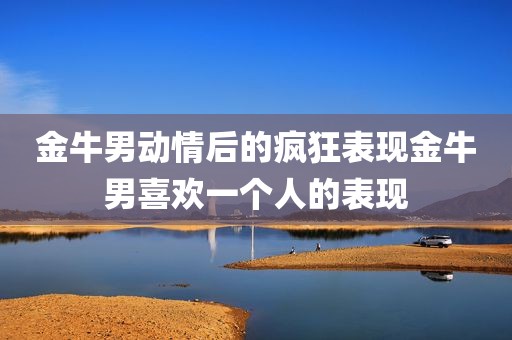 金牛男动情后的疯狂表现金牛男喜欢一个人的表现