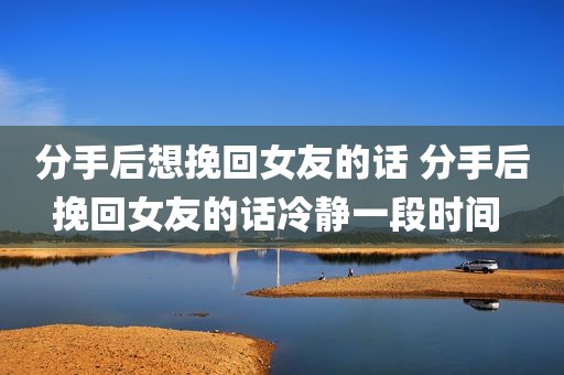 分手后想挽回女友的话 分手后挽回女友的话冷静一段时间 