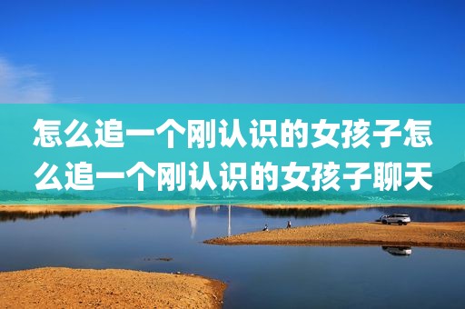 怎么追一个刚认识的女孩子怎么追一个刚认识的女孩子聊天