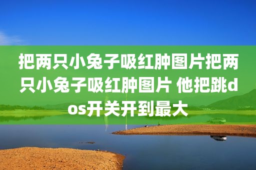 把两只小兔子吸红肿图片把两只小兔子吸红肿图片 他把跳dos开关开到最大