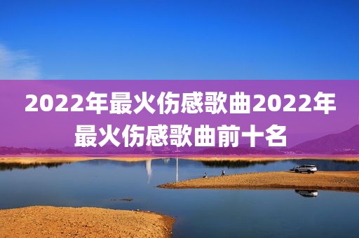 2022年最火伤感歌曲2022年最火伤感歌曲前十名