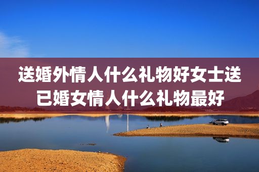 送婚外情人什么礼物好女士送已婚女情人什么礼物最好