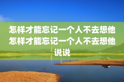 怎样才能忘记一个人不去想他怎样才能忘记一个人不去想他说说