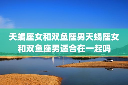 天蝎座女和双鱼座男天蝎座女和双鱼座男适合在一起吗