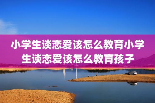 小学生谈恋爱该怎么教育小学生谈恋爱该怎么教育孩子