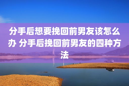 分手后想要挽回前男友该怎么办 分手后挽回前男友的四种方法