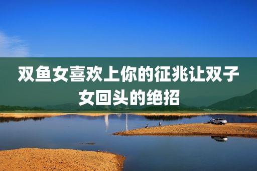 双鱼女喜欢上你的征兆让双子女回头的绝招