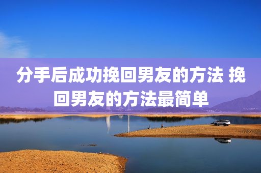 分手后成功挽回男友的方法 挽回男友的方法最简单