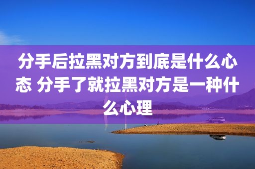 分手后拉黑对方到底是什么心态 分手了就拉黑对方是一种什么心理