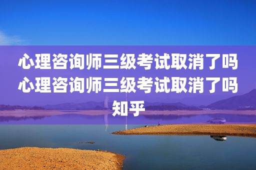 心理咨询师三级考试取消了吗心理咨询师三级考试取消了吗知乎