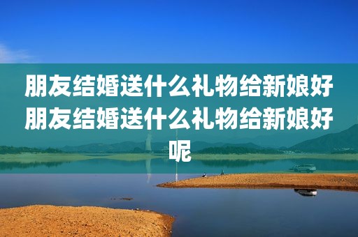 朋友结婚送什么礼物给新娘好朋友结婚送什么礼物给新娘好呢