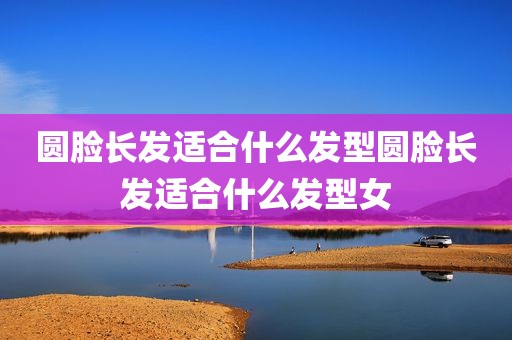 圆脸长发适合什么发型圆脸长发适合什么发型女