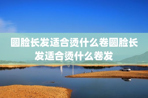 圆脸长发适合烫什么卷圆脸长发适合烫什么卷发