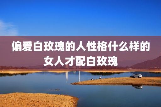 偏爱白玫瑰的人性格什么样的女人才配白玫瑰