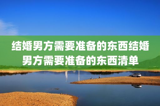 结婚男方需要准备的东西结婚男方需要准备的东西清单