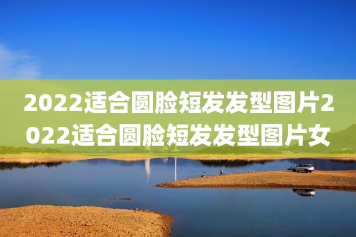 2022适合圆脸短发发型图片2022适合圆脸短发发型图片女
