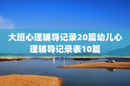 大班心理辅导记录20篇幼儿心理辅导记录表10篇
