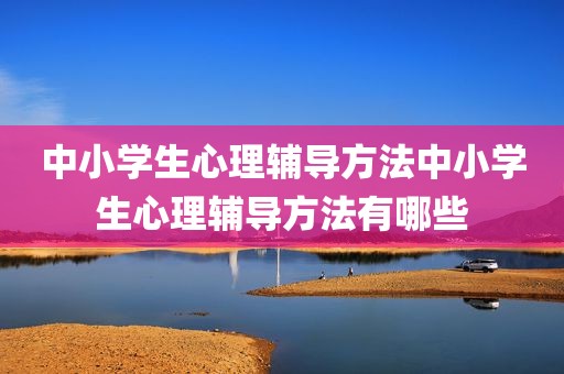 中小学生心理辅导方法中小学生心理辅导方法有哪些