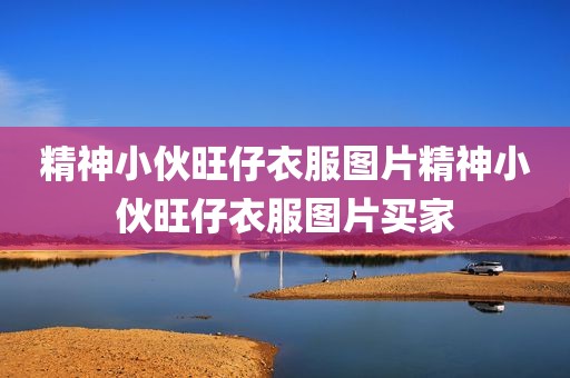 精神小伙旺仔衣服图片精神小伙旺仔衣服图片买家