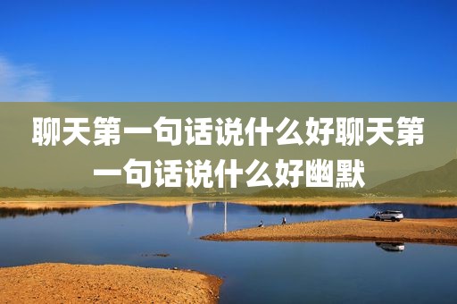 聊天第一句话说什么好聊天第一句话说什么好幽默
