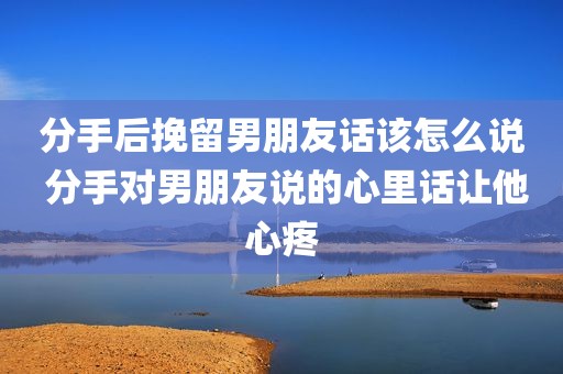 分手后挽留男朋友话该怎么说 分手对男朋友说的心里话让他心疼