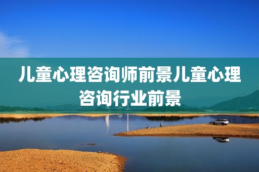 儿童心理咨询师前景儿童心理咨询行业前景