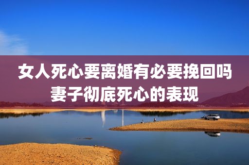 女人死心要离婚有必要挽回吗妻子彻底死心的表现