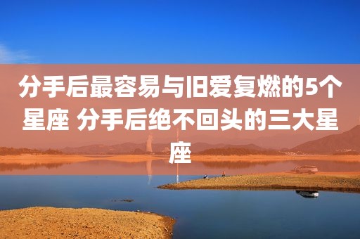分手后最容易与旧爱复燃的5个星座 分手后绝不回头的三大星座