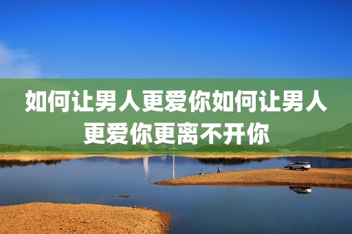 如何让男人更爱你如何让男人更爱你更离不开你