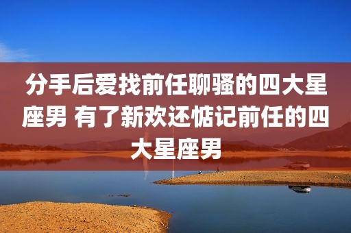 分手后爱找前任聊骚的四大星座男 有了新欢还惦记前任的四大星座男