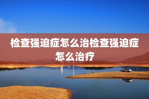 检查强迫症怎么治检查强迫症怎么治疗