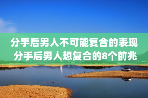 分手后男人不可能复合的表现 分手后男人想复合的8个前兆