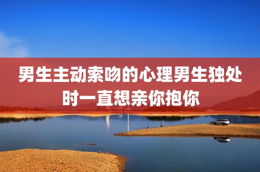 男生主动索吻的心理男生独处时一直想亲你抱你