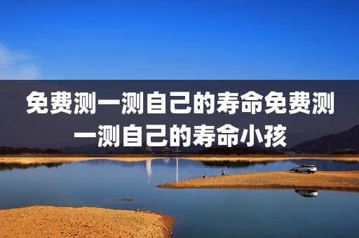 免费测一测自己的寿命免费测一测自己的寿命小孩