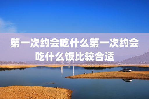 第一次约会吃什么第一次约会吃什么饭比较合适