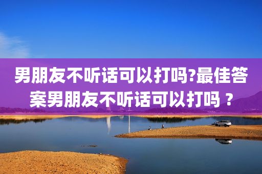 男朋友不听话可以打吗?最佳答案男朋友不听话可以打吗 ?