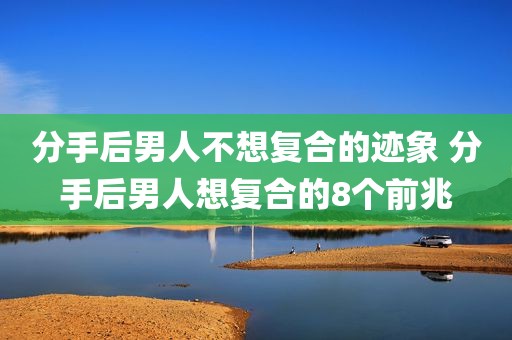 分手后男人不想复合的迹象 分手后男人想复合的8个前兆