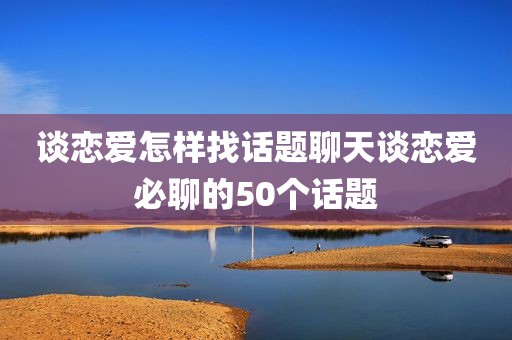 谈恋爱怎样找话题聊天谈恋爱必聊的50个话题