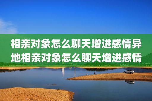相亲对象怎么聊天增进感情异地相亲对象怎么聊天增进感情