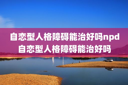 自恋型人格障碍能治好吗npd自恋型人格障碍能治好吗