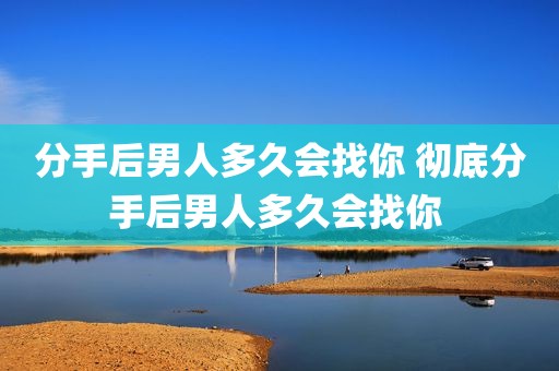 分手后男人多久会找你 彻底分手后男人多久会找你 