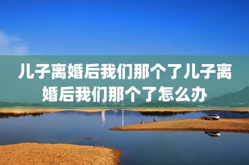 儿子离婚后我们那个了儿子离婚后我们那个了怎么办