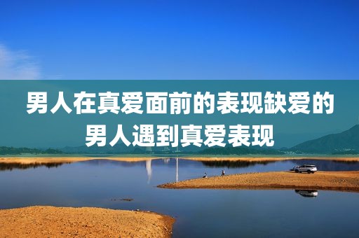 男人在真爱面前的表现缺爱的男人遇到真爱表现
