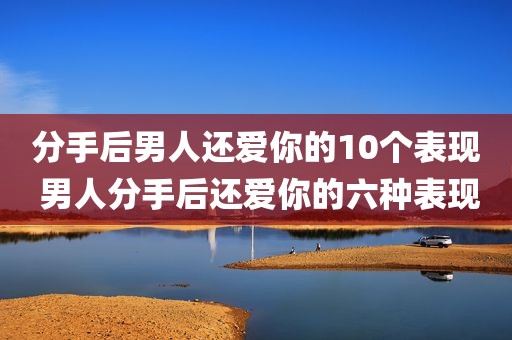 分手后男人还爱你的10个表现 男人分手后还爱你的六种表现
