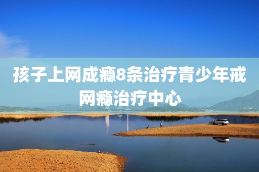 孩子上网成瘾8条治疗青少年戒网瘾治疗中心