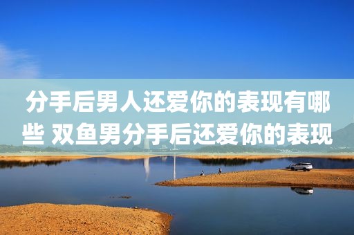 分手后男人还爱你的表现有哪些 双鱼男分手后还爱你的表现