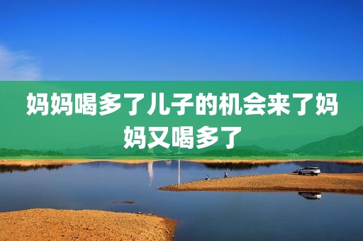 妈妈喝多了儿子的机会来了妈妈又喝多了