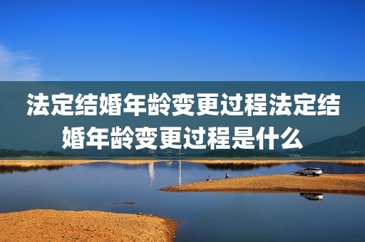 法定结婚年龄变更过程法定结婚年龄变更过程是什么